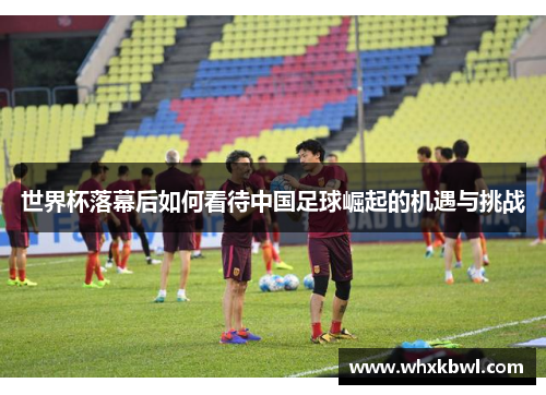 世界杯落幕后如何看待中国足球崛起的机遇与挑战