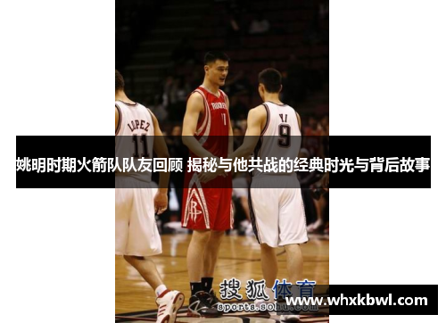 姚明时期火箭队队友回顾 揭秘与他共战的经典时光与背后故事