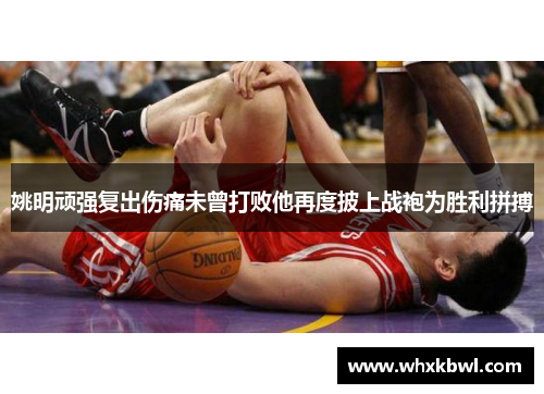 姚明顽强复出伤痛未曾打败他再度披上战袍为胜利拼搏