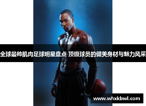 全球最帅肌肉足球明星盘点 顶级球员的健美身材与魅力风采